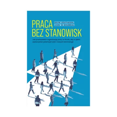 Praca bez stanowisk. Jak przekształcić organizację pracy w firmie, aby w pełni wykorzystać potencjał ludzi i nowych technologii